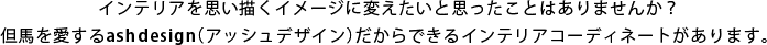 インテリアを思い描くイメージに変えたいと思ったことはありませんか？但馬を愛するashdesign(アッシュデザイン)だからできるインテリアコーディネートがあります。